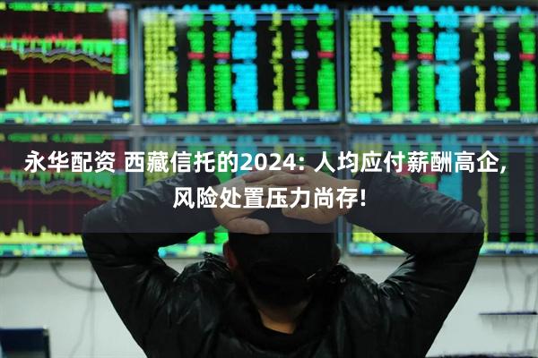 永华配资 西藏信托的2024: 人均应付薪酬高企, 风险处置压力尚存!