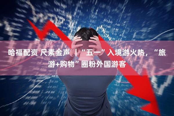 哈福配资 尺素金声 ｜“五一”入境游火热，“旅游+购物”圈粉外国游客