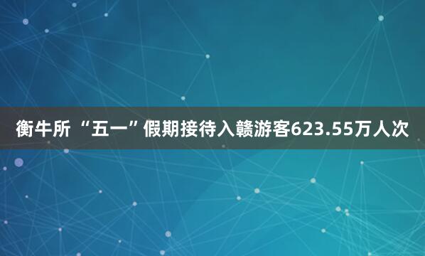 衡牛所 “五一”假期接待入赣游客623.55万人次