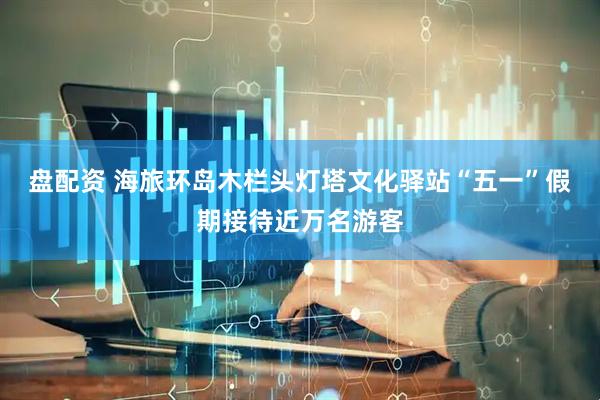 盘配资 海旅环岛木栏头灯塔文化驿站“五一”假期接待近万名游客