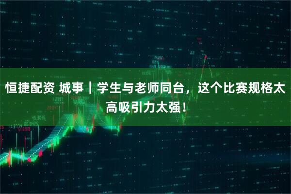 恒捷配资 城事｜学生与老师同台，这个比赛规格太高吸引力太强！