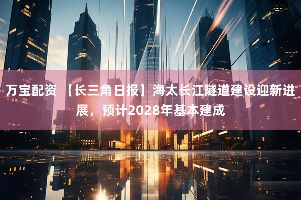 万宝配资 【长三角日报】海太长江隧道建设迎新进展，预计2028年基本建成