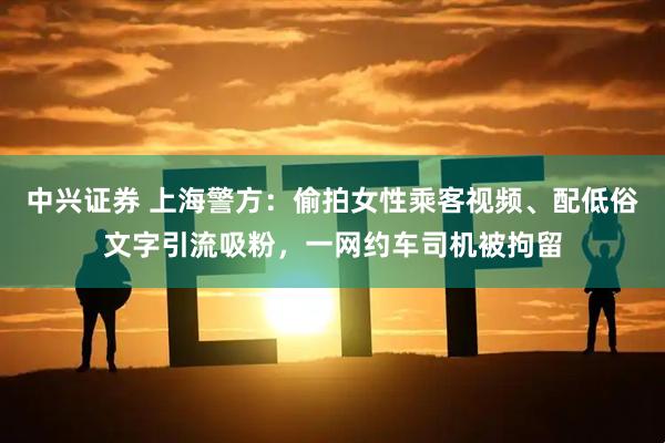 中兴证券 上海警方：偷拍女性乘客视频、配低俗文字引流吸粉，一网约车司机被拘留