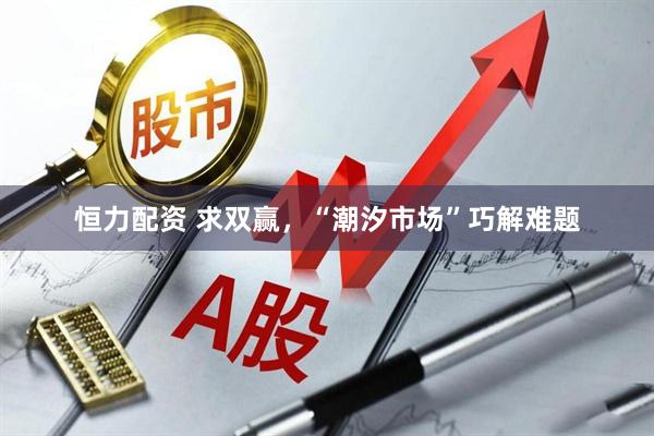 恒力配资 求双赢，“潮汐市场”巧解难题