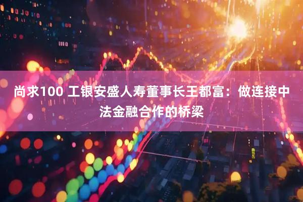 尚求100 工银安盛人寿董事长王都富：做连接中法金融合作的桥梁