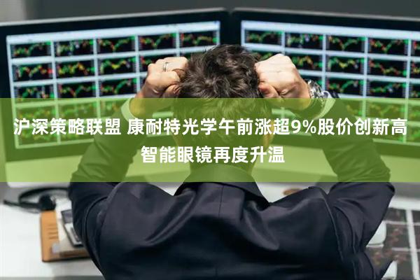 沪深策略联盟 康耐特光学午前涨超9%股价创新高 智能眼镜再度升温