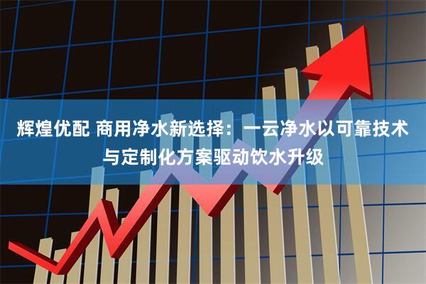辉煌优配 商用净水新选择：一云净水以可靠技术与定制化方案驱动饮水升级