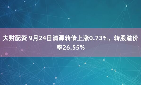 大财配资 9月24日清源转债上涨0.73%，转股溢价率26.55%