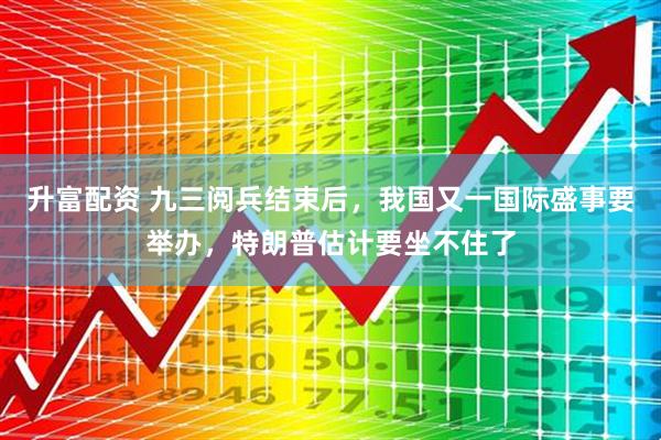 升富配资 九三阅兵结束后，我国又一国际盛事要举办，特朗普估计要坐不住了