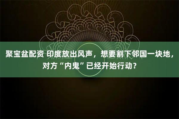 聚宝盆配资 印度放出风声，想要割下邻国一块地，对方“内鬼”已经开始行动？