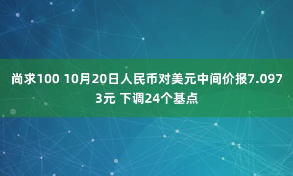 尚求100 10月20日人民币对美元中间价报7.0973元 下调24个基点