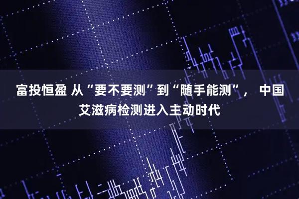 富投恒盈 从“要不要测”到“随手能测”， 中国艾滋病检测进入主动时代