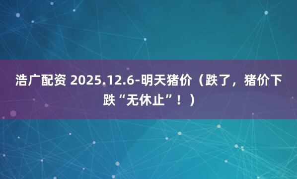 浩广配资 2025.12.6-明天猪价（跌了，猪价下跌“无休止”！）