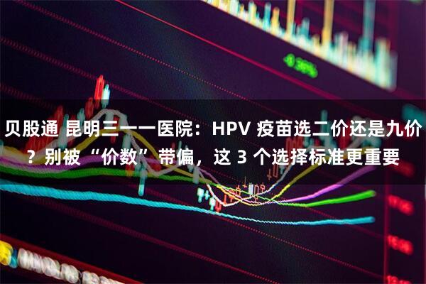 贝股通 昆明三一一医院：HPV 疫苗选二价还是九价？别被 “价数” 带偏，这 3 个选择标准更重要