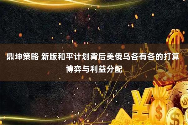 鼎坤策略 新版和平计划背后美俄乌各有各的打算 博弈与利益分配