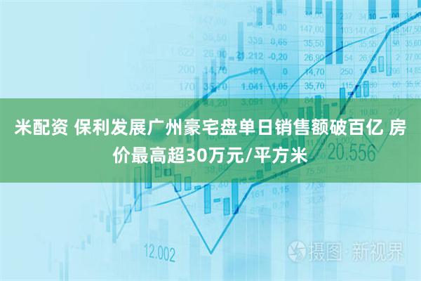 米配资 保利发展广州豪宅盘单日销售额破百亿 房价最高超30万元/平方米