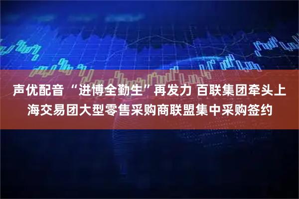 声优配音 “进博全勤生”再发力 百联集团牵头上海交易团大型零售采购商联盟集中采购签约