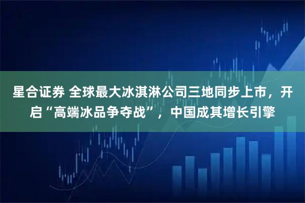 星合证券 全球最大冰淇淋公司三地同步上市，开启“高端冰品争夺战”，中国成其增长引擎