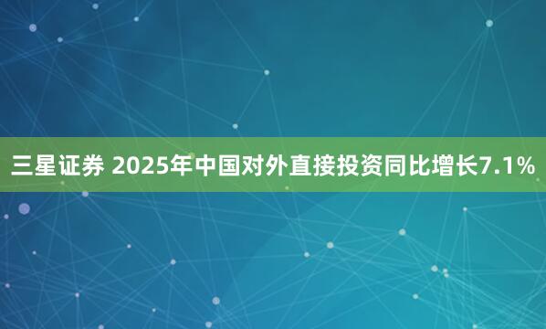 三星证券 2025年中国对外直接投资同比增长7.1%