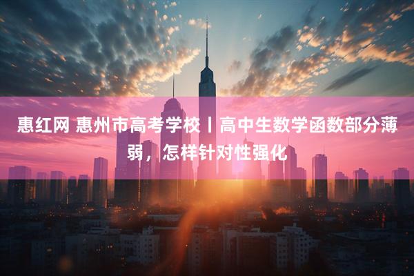 惠红网 惠州市高考学校丨高中生数学函数部分薄弱，怎样针对性强化