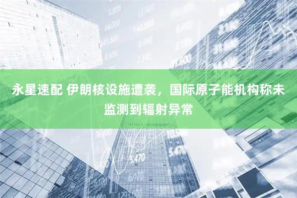 永星速配 伊朗核设施遭袭，国际原子能机构称未监测到辐射异常