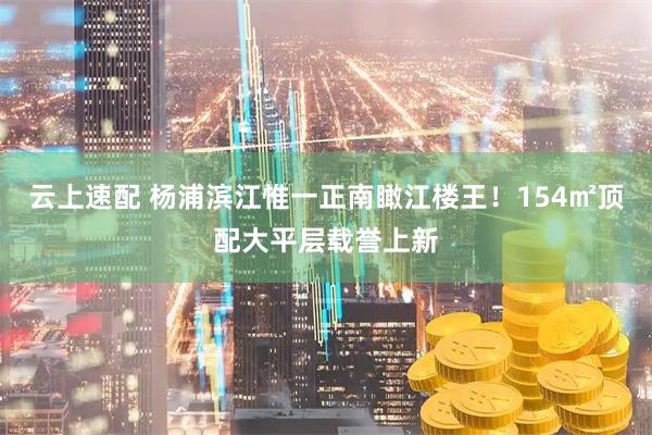 云上速配 杨浦滨江惟一正南瞰江楼王！154㎡顶配大平层载誉上新